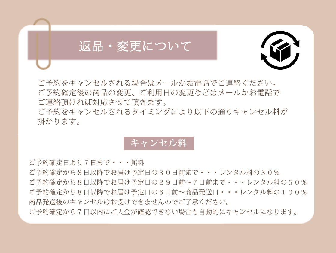 ご予約をキャンセルされる場合はメールかお電話でご連絡ください。ご予約確定後の商品の変更、ご利用日の変更などはメールかお電話でご連絡頂ければ対応させて頂きます。ご予約をキャンセルされるタイミングにより以下の通りキャンセル料が掛かります。ご予約確定日より７日まで・・・無料。ご予約確定から８日以降でお届け予定日の３０日前まで・・・レンタル料の３０％。ご予約確定から８日以降でお届け予定日の２９日前～７日前まで・・・レンタル料の５０％。ご予約確定から８日以降でお届け予定日の６日前～商品発送日・・・レンタル料の１００％。商品発送後のキャンセルはお受けできませんのでご了承ください。ご予約確定から７日以内にご入金が確認できない場合も自動的にキャンセルになります。
