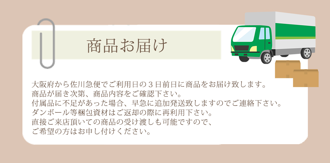 大阪府から佐川急便でご利用日の３日前日に商品をお届け致します。商品が届き次第、商品内容をご確認下さい。付属品に不足があった場合、早急に追加発送致しますのでご連絡下さい。ダンボール等梱包資材はご返却の際に再利用下さい。直接ご来店頂いての商品の受け渡しも可能ですので、ご希望の方はお申し付けください。