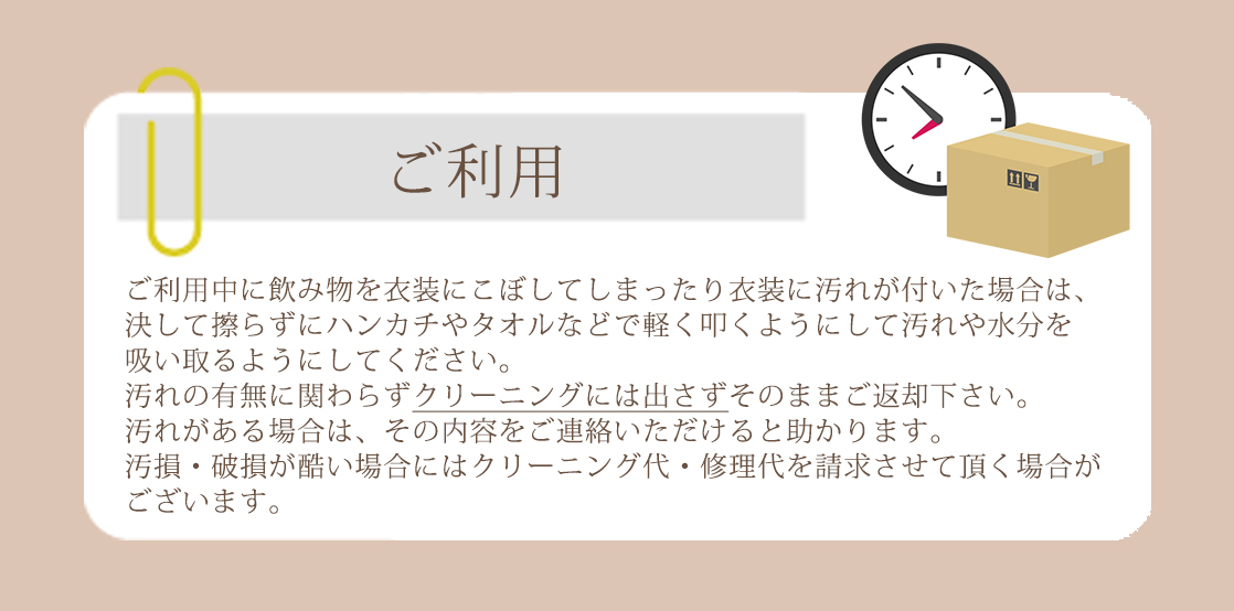 ご利用日当日はレンタル頂いた御衣装を存分にお楽しみ下さい。ご利用中に飲み物を衣装にこぼしてしまったり衣装に汚れが付いた場合は、決して擦らずにハンカチやタオルなどで軽く叩くようにして汚れや水分を吸い取るようにしてください。汚れの有無に関わらずクリーニングには出さずにそのままご返却下さい。汚れがある場合は、その内容をご連絡いただけると助かります。汚損・破損が酷い場合にはクリーニング代・修理代を請求させて頂く場合がございます。