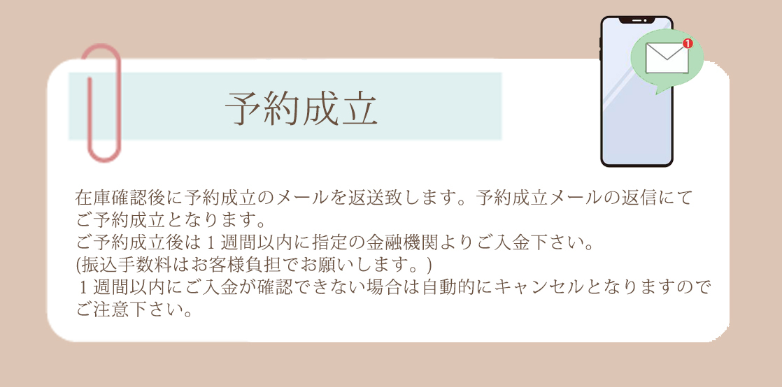 在庫確認後に予約成立のメールを返送致します。予約成立メールの返信にてご予約成立となります。ご予約成立後は１週間以内に指定の金融機関よりご入金下さい。振込手数料はお客様負担でお願いします。１週間以内にご入金が確認できない場合は自動的にキャンセルとなりますのでご注意下さい。