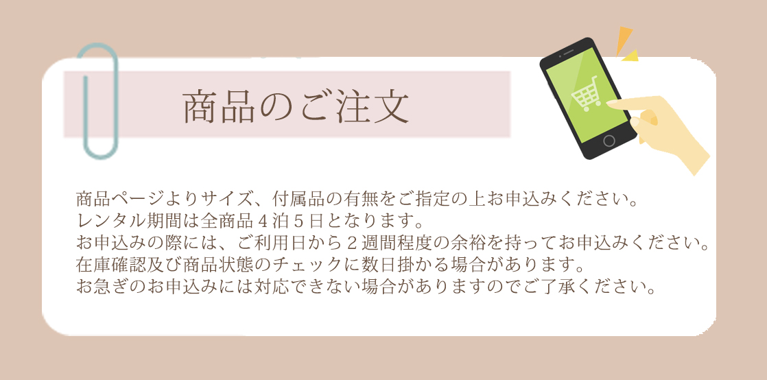 商品ページよりサイズ、付属品の有無をご指定の上お申込みください。レンタル期間は全商品４泊５日となります。お申込みの際には、ご利用日から２週間程度の余裕を持ってお申込みください。在庫確認及び商品状態のチェックに数日掛かる場合があります。お急ぎのお申込みには対応できない場合がありますのでご了承ください。
